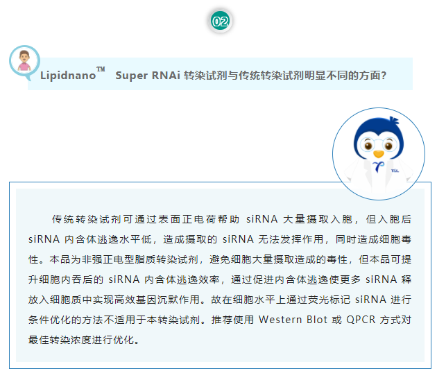 Lipidnano™Super RNAi转染试剂与传统转染试剂明显不同的方面？传统转染试剂可通过表面正电荷帮助 siRNA 大量摄取入胞，但入胞后 siRNA 内含体逃逸水平低，造成摄取的 siRNA 无法发挥作用，同时造成细胞毒性。本品为非强正电型脂质转染试剂，避免细胞大量摄取造成的毒性，但本品可提升细胞内吞后的 siRNA 内含体逃逸效率，通过促进内含体逃逸使更多 siRNA 释放入细胞质中实现高效基因沉默作用。故在细胞水平上通过荧光标记 siRNA 进行条件优化的方法不适用于本转染试剂。推荐使用 Western Blot 或 QPCR 方式对最佳转染浓度进行优化。